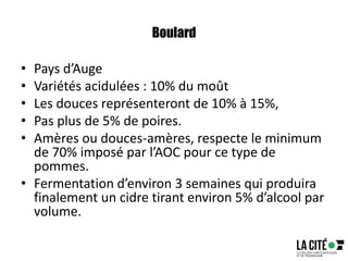 Boulard
• Pays d’Auge
• Variétés acidulées : 10% du moût
• Les douces représenteront de 10% à 15%,
• Pas plus de 5% de poires.
• Amères ou douces-amères, respecte le minimum
de 70% imposé par l’AOC pour ce type de
pommes.
• Fermentation d’environ 3 semaines qui produira
finalement un cidre tirant environ 5% d’alcool par
volume.
 