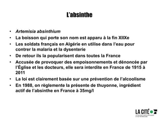 L’absinthe
• Artemisia absinthium
• La boisson qui porte son nom est apparu à la fin XIIXe
• Les soldats français en Algérie en utilise dans l’eau pour
contrer la malaria et la dysenterie
• De retour ils la popularisent dans toutes la France
• Accusée de provoquer des empoisonnements et dénoncée par
l’Église et les docteurs, elle sera interdite en France de 1915 à
2011
• La loi est clairement basée sur une prévention de l’alcoolisme
• En 1988, on règlemente la présente de thuyonne, ingrédient
actif de l’absinthe en France à 35mg/l
 