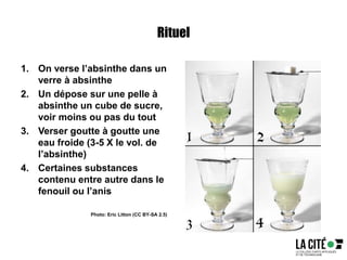 Rituel
1. On verse l’absinthe dans un
verre à absinthe
2. Un dépose sur une pelle à
absinthe un cube de sucre,
voir moins ou pas du tout
3. Verser goutte à goutte une
eau froide (3-5 X le vol. de
l’absinthe)
4. Certaines substances
contenu entre autre dans le
fenouil ou l’anis
Photo: Eric Litton (CC BY-SA 2.5)
 
