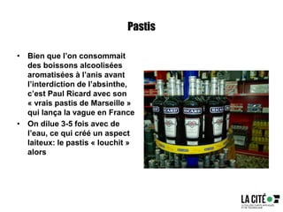 Pastis
• Bien que l’on consommait
des boissons alcoolisées
aromatisées à l’anis avant
l’interdiction de l’absinthe,
c’est Paul Ricard avec son
« vrais pastis de Marseille »
qui lança la vague en France
• On dilue 3-5 fois avec de
l’eau, ce qui créé un aspect
laiteux: le pastis « louchit »
alors
 