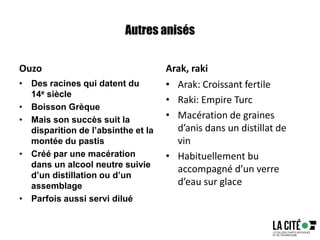 Autres anisés
Ouzo
• Des racines qui datent du
14e siècle
• Boisson Grèque
• Mais son succès suit la
disparition de l’absinthe et la
montée du pastis
• Créé par une macération
dans un alcool neutre suivie
d’un distillation ou d’un
assemblage
• Parfois aussi servi dilué
Arak, raki
• Arak: Croissant fertile
• Raki: Empire Turc
• Macération de graines
d’anis dans un distillat de
vin
• Habituellement bu
accompagné d’un verre
d’eau sur glace
 