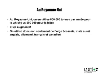 Au Royaume-Uni
• Au Royaume-Uni, on en utilise 800 000 tonnes par année pour
le whisky vs 500 000 pour la bière
• Et ça augmente!
• On utilise donc non seulement de l’orge écossais, mais aussi
anglais, allemand, français et canadien
 