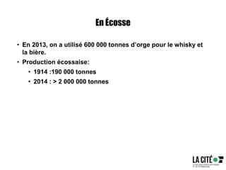 En Écosse
• En 2013, on a utilisé 600 000 tonnes d’orge pour le whisky et
la bière.
• Production écossaise:
• 1914 :190 000 tonnes
• 2014 : > 2 000 000 tonnes
 