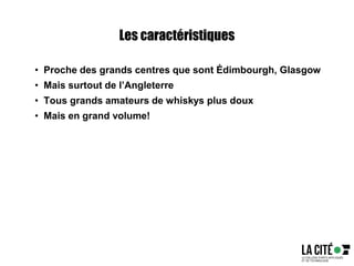 Les caractéristiques
• Proche des grands centres que sont Édimbourgh, Glasgow
• Mais surtout de l’Angleterre
• Tous grands amateurs de whiskys plus doux
• Mais en grand volume!
 