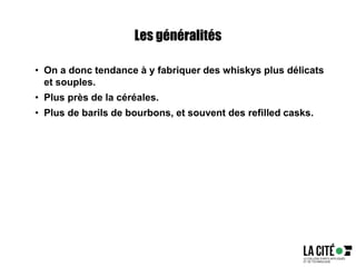 Les généralités
• On a donc tendance à y fabriquer des whiskys plus délicats
et souples.
• Plus près de la céréales.
• Plus de barils de bourbons, et souvent des refilled casks.
 