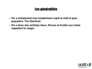 Les généralités
• On a initialement tout simplement copié le malt le plus
populaire: The Glenlivet.
• On a donc des whiskys doux, floraux et fruités aux notes
rappelant le verger.
 