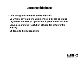 Les caractéristiques
• Loin des grands centres et des marchés
• Le whisky devient donc une monnaie d’échange et une
façon de subsister en optimisant le produit des récoltes
• Lieux des grandes révolution et batailles entourant le
whisky
• Et donc de distillation illicite
 