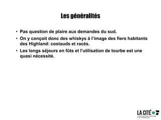 Les généralités
• Pas question de plaire aux demandes du sud.
• On y conçoit donc des whiskys à l’image des fiers habitants
des Highland: costauds et racés.
• Les longs séjours en fûts et l’utilisation de tourbe est une
quasi nécessité.
 