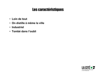 Les caractéristiques
• Loin de tout
• On distille à même la ville
• Industriel
• Tombé dans l’oubli
 