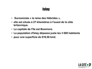 Islay
• Surnommée « la reine des Hébrides »,
• elle est située à 27 kilomètres à l'ouest de la côte
britannique.
• La capitale de l'île est Bowmore.
• La population d'Islay dépasse juste les 3 000 habitants
• pour une superficie de 619,56 km2.
 