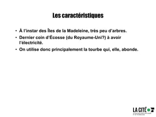 Les caractéristiques
• À l’instar des Îles de la Madeleine, très peu d’arbres.
• Dernier coin d’Écosse (du Royaume-Uni?) à avoir
l’électricité.
• On utilise donc principalement la tourbe qui, elle, abonde.
 