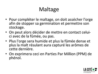 Maltage
• Pour compléter le maltage, on doit assécher l'orge
afin de stopper sa germination et permettre son
stockage.
• On peut alors décider de mettre en contact celui-
ci avec de la fûmée, ou pas.
• Plus l'orge sera humide et plus la fûmée dense et
plus la malt résulant aura capturé les arômes de
cette dernière.
• On exprimera ceci en Parties Par Million (PPM) de
phénol.
 
