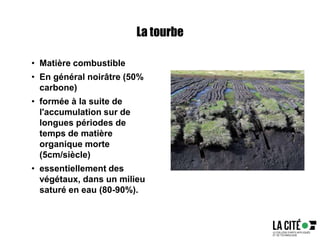La tourbe
• Matière combustible
• En général noirâtre (50%
carbone)
• formée à la suite de
l'accumulation sur de
longues périodes de
temps de matière
organique morte
(5cm/siècle)
• essentiellement des
végétaux, dans un milieu
saturé en eau (80-90%).
 