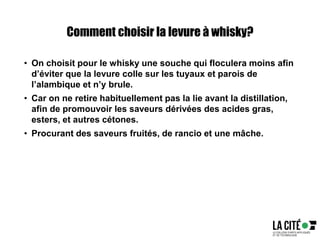 Comment choisir la levure à whisky?
• On choisit pour le whisky une souche qui floculera moins afin
d’éviter que la levure colle sur les tuyaux et parois de
l’alambique et n’y brule.
• Car on ne retire habituellement pas la lie avant la distillation,
afin de promouvoir les saveurs dérivées des acides gras,
esters, et autres cétones.
• Procurant des saveurs fruités, de rancio et une mâche.
 