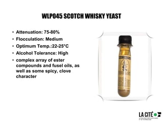 WLP045 SCOTCH WHISKY YEAST
• Attenuation: 75-80%
• Flocculation: Medium
• Optimum Temp.:22-25°C
• Alcohol Tolerance: High
• complex array of ester
compounds and fusel oils, as
well as some spicy, clove
character
 