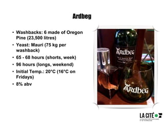 Ardbeg
• Washbacks: 6 made of Oregon
Pine (23,500 litres)
• Yeast: Mauri (75 kg per
washback)
• 65 - 68 hours (shorts, week)
• 96 hours (longs, weekend)
• Initial Temp.: 20°C (16°C on
Fridays)
• 8% abv
 
