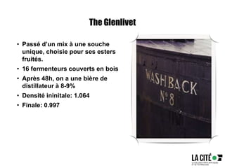 The Glenlivet
• Passé d’un mix à une souche
unique, choisie pour ses esters
fruités.
• 16 fermenteurs couverts en bois
• Après 48h, on a une bière de
distillateur à 8-9%
• Densité ininitale: 1.064
• Finale: 0.997
 