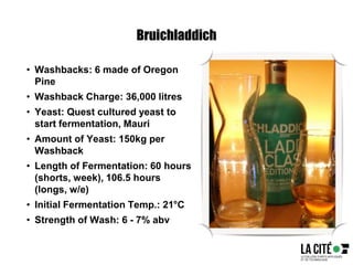 Bruichladdich
• Washbacks: 6 made of Oregon
Pine
• Washback Charge: 36,000 litres
• Yeast: Quest cultured yeast to
start fermentation, Mauri
• Amount of Yeast: 150kg per
Washback
• Length of Fermentation: 60 hours
(shorts, week), 106.5 hours
(longs, w/e)
• Initial Fermentation Temp.: 21°C
• Strength of Wash: 6 - 7% abv
 