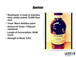 Aberlour
• Washbacks: 6 made of stainless
steel, totally sealed, 70,000 litres
each
• Yeast: Mauri distillers yeast
• Amount of Yeast: 175kg per
washback
• Length of Fermentation: 48-60
hours
• Strength of Wash: 8.5%
 