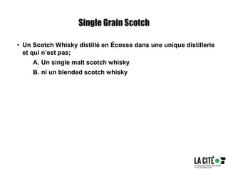 Single Grain Scotch
• Un Scotch Whisky distillé en Écosse dans une unique distillerie
et qui n’est pas;
A. Un single malt scotch whisky
B. ni un blended scotch whisky
 