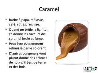 Caramel
• barbe à papa, mélasse,
café, rôties, réglisse.
• Quand on brûle la lignite,
ça donne les saveurs de
caramel brulé et fumé.
• Peut être évidemment
rehaussé par le colorant.
• D’autres congeners vont
plutôt donné des arômes
de noix grillées, de terre
et des bois.
73
 