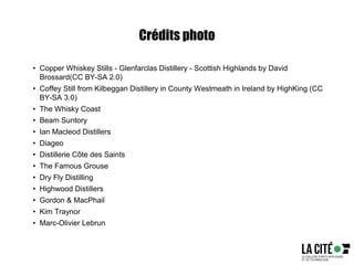 Crédits photo
• Copper Whiskey Stills - Glenfarclas Distillery - Scottish Highlands by David
Brossard(CC BY-SA 2.0)
• Coffey Still from Kilbeggan Distillery in County Westmeath in Ireland by HighKing (CC
BY-SA 3.0)
• The Whisky Coast
• Beam Suntory
• Ian Macleod Distillers
• Diageo
• Distillerie Côte des Saints
• The Famous Grouse
• Dry Fly Distilling
• Highwood Distillers
• Gordon & MacPhail
• Kim Traynor
• Marc-Olivier Lebrun
 