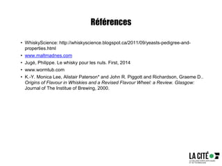 Références
• WhiskyScience: http://whiskyscience.blogspot.ca/2011/09/yeasts-pedigree-and-
properties.html
• www.maltmadnes.com
• Jugé, Philippe. Le whisky pour les nuls. First, 2014
• www.wormtub.com
• K.-Y. Monica Lee, Alistair Paterson* and John R. Piggott and Richardson, Graeme D..
Origins of Flavour in Whiskies and a Revised Flavour Wheel: a Review. Glasgow:
Journal of The Institue of Brewing, 2000.
 