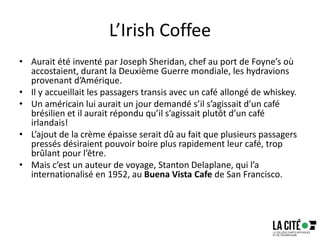 L’Irish Coffee
• Aurait été inventé par Joseph Sheridan, chef au port de Foyne’s où
accostaient, durant la Deuxième Guerre mondiale, les hydravions
provenant d’Amérique.
• Il y accueillait les passagers transis avec un café allongé de whiskey.
• Un américain lui aurait un jour demandé s’il s’agissait d’un café
brésilien et il aurait répondu qu’il s’agissait plutôt d’un café
irlandais!
• L’ajout de la crème épaisse serait dû au fait que plusieurs passagers
pressés désiraient pouvoir boire plus rapidement leur café, trop
brûlant pour l’être.
• Mais c’est un auteur de voyage, Stanton Delaplane, qui l’a
internationalisé en 1952, au Buena Vista Cafe de San Francisco.
 