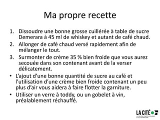 Ma propre recette
1. Dissoudre une bonne grosse cuillérée à table de sucre
Demerara à 45 ml de whiskey et autant de café chaud.
2. Allonger de café chaud versé rapidement afin de
mélanger le tout.
3. Surmonter de crème 35 % bien froide que vous aurez
secouée dans son contenant avant de la verser
délicatement.
• L’ajout d’une bonne quantité de sucre au café et
l’utilisation d’une crème bien froide contenant un peu
plus d’air vous aidera à faire flotter la garniture.
• Utiliser un verre à toddy, ou un gobelet à vin,
préalablement réchauffé.
 
