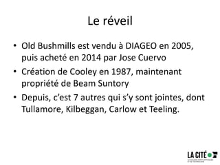 Le réveil
• Old Bushmills est vendu à DIAGEO en 2005,
puis acheté en 2014 par Jose Cuervo
• Création de Cooley en 1987, maintenant
propriété de Beam Suntory
• Depuis, c’est 7 autres qui s’y sont jointes, dont
Tullamore, Kilbeggan, Carlow et Teeling.
 
