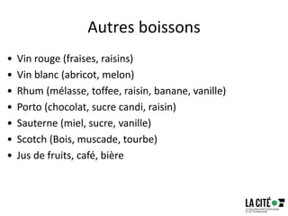 Autres boissons
• Vin rouge (fraises, raisins)
• Vin blanc (abricot, melon)
• Rhum (mélasse, toffee, raisin, banane, vanille)
• Porto (chocolat, sucre candi, raisin)
• Sauterne (miel, sucre, vanille)
• Scotch (Bois, muscade, tourbe)
• Jus de fruits, café, bière
17
 