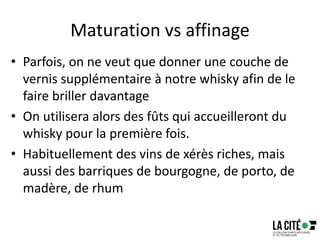 Maturation vs affinage
• Parfois, on ne veut que donner une couche de
vernis supplémentaire à notre whisky afin de le
faire briller davantage
• On utilisera alors des fûts qui accueilleront du
whisky pour la première fois.
• Habituellement des vins de xérès riches, mais
aussi des barriques de bourgogne, de porto, de
madère, de rhum
18
 