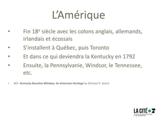L’Amérique
• Fin 18e siècle avec les colons anglais, allemands,
irlandais et écossais
• S’installent à Québec, puis Toronto
• Et dans ce qui deviendra la Kentucky en 1792
• Ensuite, la Pennsylvanie, Windsor, le Tennessee,
etc.
• REF: Kentucky Bourbon Whiskey: An American Heritage by Michael R. Veach
 