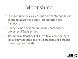 Moonshine
• Le moonshine, whiskey de maïs de contrebande est
au moins aussi vieux que al colonisation des
Appalaches.
• Donne un bon rendement, mais « cochonne »
drôlement l’équipement.
• Très huileux (lanoline) et sucré (maïs en crème), il
laisse souvent aussi des notes franches de céréales
(polenta, corn bread)
 