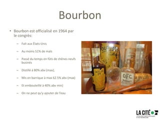 Bourbon
• Bourbon est officialisé en 1964 par
le congrès:
– Fait aux États-Unis
– Au moins 51% de maïs
– Passé du temps en fûts de chênes neufs
businés
– Distillé à 80% abv (max),
– Mis en barrique à max 62.5% abv (max)
– Et embouteillé à 40% abv min)
– On ne peut qu’y ajouter de l’eau
 