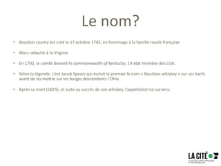 Le nom?
• Bourbon county est créé le 17 octobre 1785, en hommage à la famille royale française
• Alors rattaché à la Virginie
• En 1792, le comté devient le commonwealth of Kentucky, 14 état membre des USA.
• Selon la légende, c’est Jacob Spears qui écrivit le premier le nom « Bourbon whiskey » sur ses barils
avant de les mettre sur les barges descendants l’Ohio
• Après sa mort (1825), et suite au succès de son whiskey, l’appellation lui survécu
 