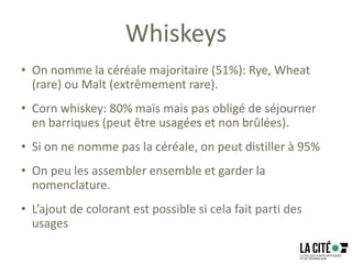 Whiskeys
• On nomme la céréale majoritaire (51%): Rye, Wheat
(rare) ou Malt (extrêmement rare).
• Corn whiskey: 80% maïs mais pas obligé de séjourner
en barriques (peut être usagées et non brûlées).
• Si on ne nomme pas la céréale, on peut distiller à 95%
• On peu les assembler ensemble et garder la
nomenclature.
• L’ajout de colorant est possible si cela fait parti des
usages
 
