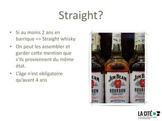 Straight?
• Si au moins 2 ans en
barrique => Straight whisky
• On peut les assembler et
garder cette mention que
s’ils proviennent du même
état.
• L’âge n’est obligatoire
qu’avant 4 ans
 