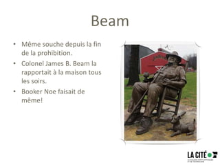 Beam
• Même souche depuis la fin
de la prohibition.
• Colonel James B. Beam la
rapportait à la maison tous
les soirs.
• Booker Noe faisait de
même!
 