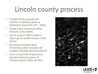 Lincoln county process
• Provient de la coutume de
rectifier le whiskey après sa
distillation (Louisville, KY < 1820)
• Utilisé à bon escient par Billy
Pearson (1761-1844),
• Qui le vend en 1825 à Alfred
Eaton qui le vendit ensuite à Jack
Daniel.
• On passe le distillat dans
d’énormes vattes remplies de
charbon d’érable (4m de profond)
• Celui-ci y percole longuement,
pendant plusieurs jours, le
charbon faisant office de filtre
 