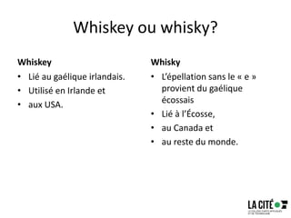 Whiskey ou whisky?
Whiskey
• Lié au gaélique irlandais.
• Utilisé en Irlande et
• aux USA.
Whisky
• L’épellation sans le « e »
provient du gaélique
écossais
• Lié à l’Écosse,
• au Canada et
• au reste du monde.
 