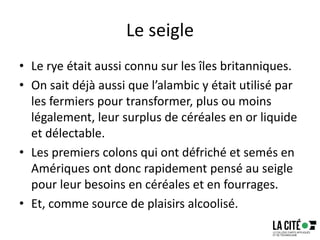 Le seigle
• Le rye était aussi connu sur les îles britanniques.
• On sait déjà aussi que l’alambic y était utilisé par
les fermiers pour transformer, plus ou moins
légalement, leur surplus de céréales en or liquide
et délectable.
• Les premiers colons qui ont défriché et semés en
Amériques ont donc rapidement pensé au seigle
pour leur besoins en céréales et en fourrages.
• Et, comme source de plaisirs alcoolisé.
 