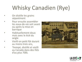 Whisky Canadien (Rye)
• On distille les grains
séparément
• Pour ensuite assembler
les eaux-de-vie soit avant
ou après la mise en
barrique
• Habituellement doux
mais avec le kick du
seigle
• Vieilli en petit fût durant
au moins trois ans,
• Trempé, distillé et vieilli
au Canada dans des fûts
d’au plus 700L
 