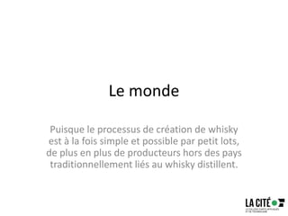 Le monde
Puisque le processus de création de whisky
est à la fois simple et possible par petit lots,
de plus en plus de producteurs hors des pays
traditionnellement liés au whisky distillent.
 