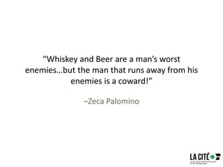 “Whiskey and Beer are a man’s worst
enemies…but the man that runs away from his
enemies is a coward!”
–Zeca Palomino
 