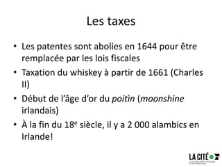 Les taxes
• Les patentes sont abolies en 1644 pour être
remplacée par les lois fiscales
• Taxation du whiskey à partir de 1661 (Charles
II)
• Début de l’âge d’or du poitìn (moonshine
irlandais)
• À la fin du 18e siècle, il y a 2 000 alambics en
Irlande!
 