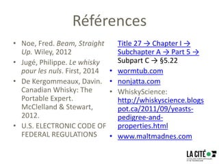 Références
• Noe, Fred. Beam, Straight
Up. Wiley, 2012
• Jugé, Philippe. Le whisky
pour les nuls. First, 2014
• De Kergommeaux, Davin.
Canadian Whisky: The
Portable Expert.
McClelland & Stewart,
2012.
• U.S. ELECTRONIC CODE OF
FEDERAL REGULATIONS
Title 27 → Chapter I →
Subchapter A → Part 5 →
Subpart C → §5.22
• wormtub.com
• nonjatta.com
• WhiskyScience:
http://whiskyscience.blogs
pot.ca/2011/09/yeasts-
pedigree-and-
properties.html
• www.maltmadnes.com
 