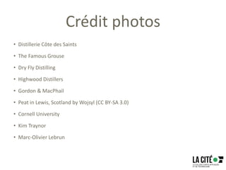 Crédit photos
• Distillerie Côte des Saints
• The Famous Grouse
• Dry Fly Distilling
• Highwood Distillers
• Gordon & MacPhail
• Peat in Lewis, Scotland by Wojsyl (CC BY-SA 3.0)
• Cornell University
• Kim Traynor
• Marc-Olivier Lebrun
 