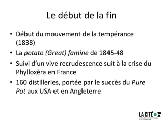 Le début de la fin
• Début du mouvement de la tempérance
(1838)
• La potato (Great) famine de 1845-48
• Suivi d’un vive recrudescence suit à la crise du
Phylloxéra en France
• 160 distilleries, portée par le succès du Pure
Pot aux USA et en Angleterre
 