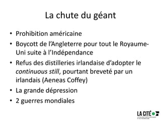 La chute du géant
• Prohibition américaine
• Boycott de l’Angleterre pour tout le Royaume-
Uni suite à l’Indépendance
• Refus des distilleries irlandaise d’adopter le
continuous still, pourtant breveté par un
irlandais (Aeneas Coffey)
• La grande dépression
• 2 guerres mondiales
 